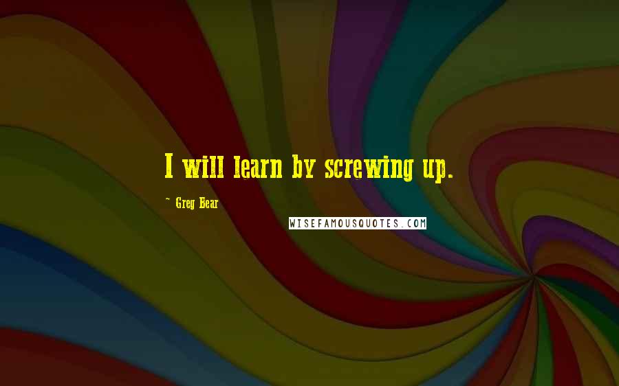 Greg Bear Quotes: I will learn by screwing up.