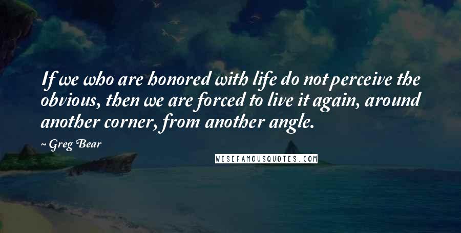 Greg Bear Quotes: If we who are honored with life do not perceive the obvious, then we are forced to live it again, around another corner, from another angle.