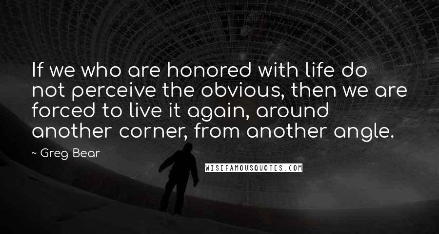 Greg Bear Quotes: If we who are honored with life do not perceive the obvious, then we are forced to live it again, around another corner, from another angle.