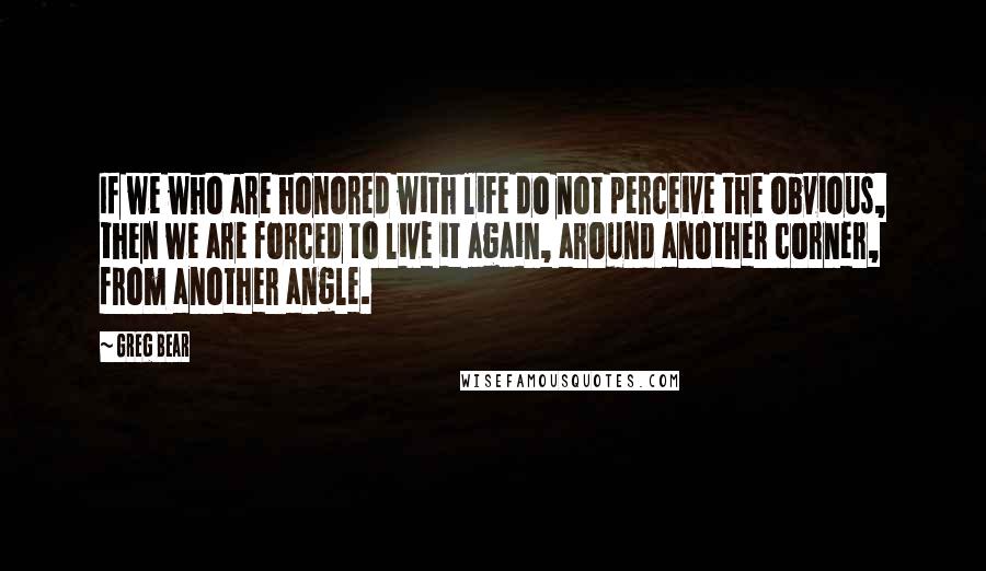 Greg Bear Quotes: If we who are honored with life do not perceive the obvious, then we are forced to live it again, around another corner, from another angle.