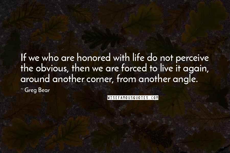 Greg Bear Quotes: If we who are honored with life do not perceive the obvious, then we are forced to live it again, around another corner, from another angle.