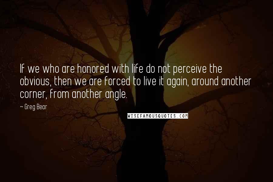 Greg Bear Quotes: If we who are honored with life do not perceive the obvious, then we are forced to live it again, around another corner, from another angle.