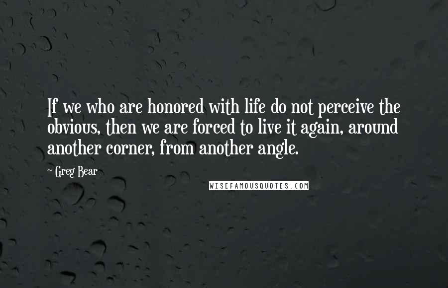 Greg Bear Quotes: If we who are honored with life do not perceive the obvious, then we are forced to live it again, around another corner, from another angle.