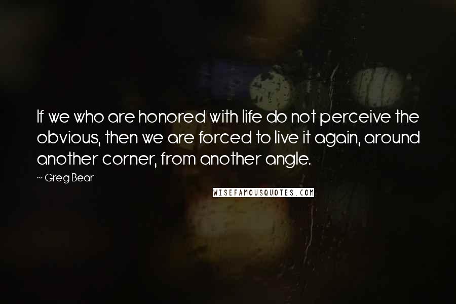 Greg Bear Quotes: If we who are honored with life do not perceive the obvious, then we are forced to live it again, around another corner, from another angle.