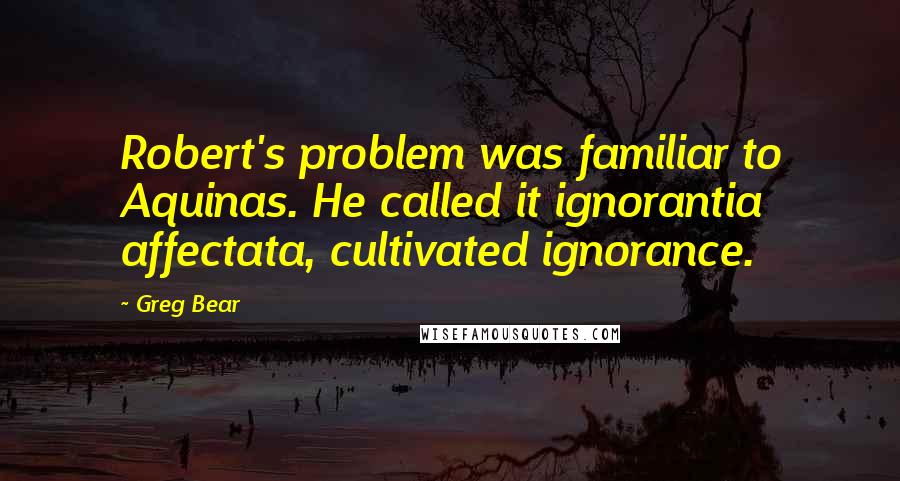 Greg Bear Quotes: Robert's problem was familiar to Aquinas. He called it ignorantia affectata, cultivated ignorance.