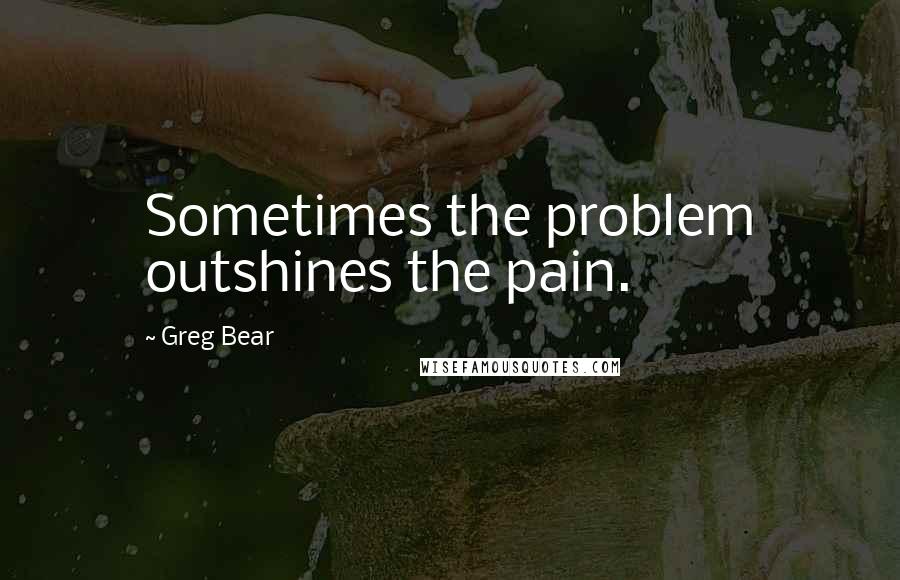 Greg Bear Quotes: Sometimes the problem outshines the pain.