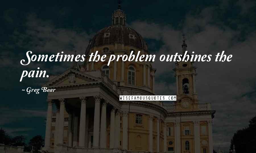 Greg Bear Quotes: Sometimes the problem outshines the pain.