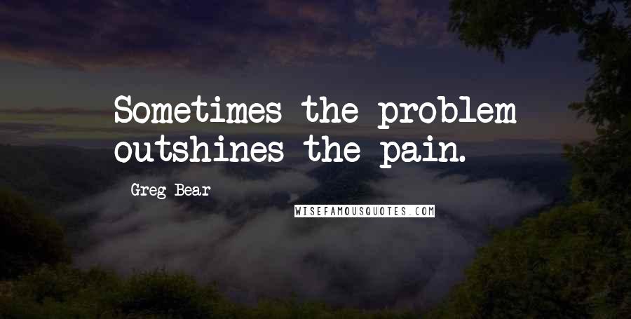 Greg Bear Quotes: Sometimes the problem outshines the pain.