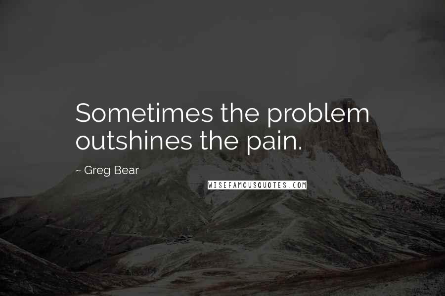 Greg Bear Quotes: Sometimes the problem outshines the pain.