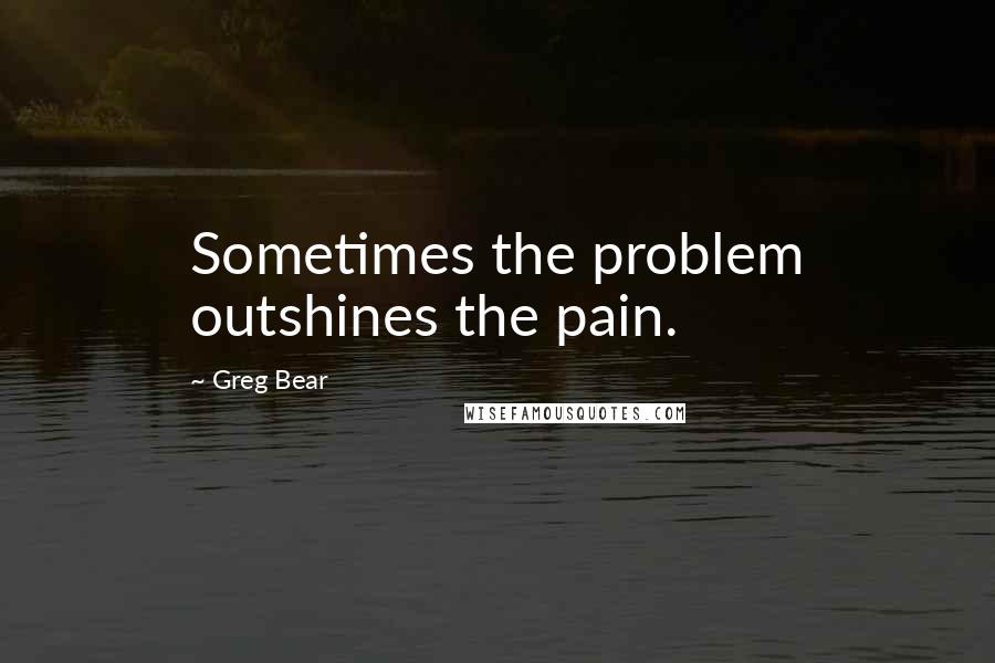 Greg Bear Quotes: Sometimes the problem outshines the pain.