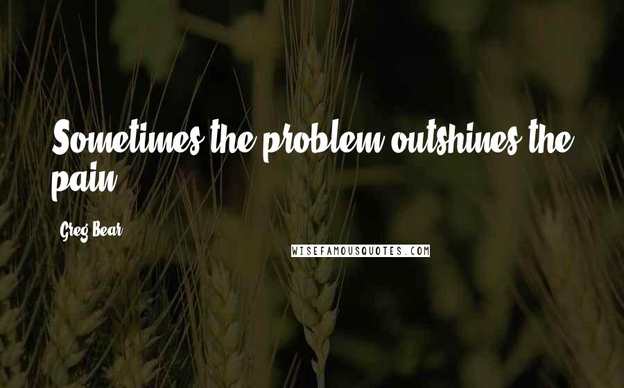 Greg Bear Quotes: Sometimes the problem outshines the pain.