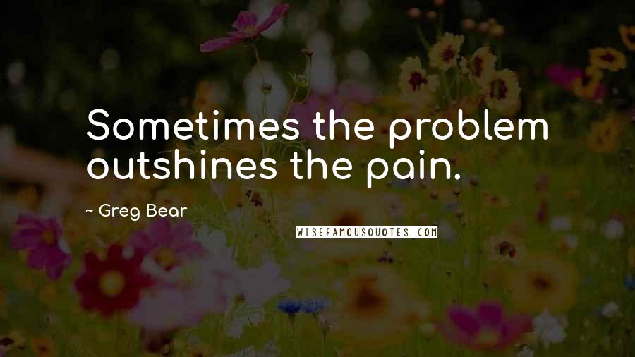 Greg Bear Quotes: Sometimes the problem outshines the pain.