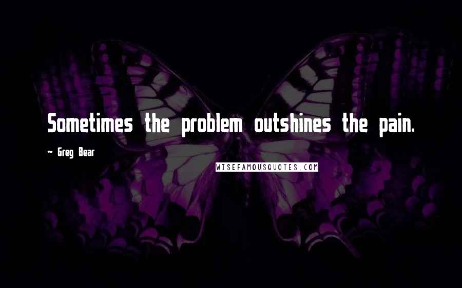 Greg Bear Quotes: Sometimes the problem outshines the pain.