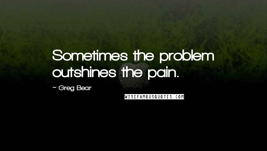 Greg Bear Quotes: Sometimes the problem outshines the pain.