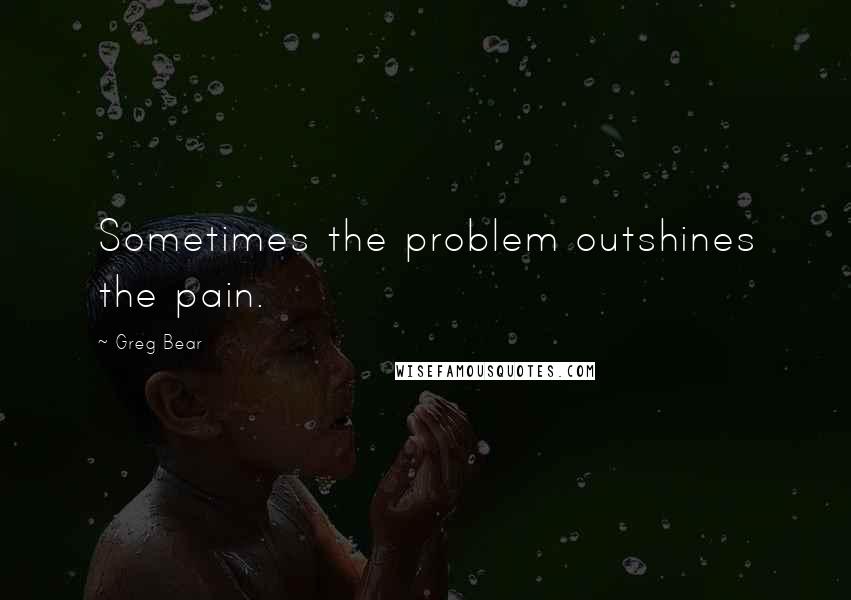 Greg Bear Quotes: Sometimes the problem outshines the pain.