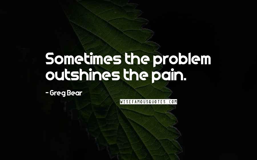 Greg Bear Quotes: Sometimes the problem outshines the pain.