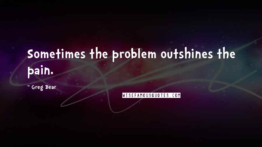 Greg Bear Quotes: Sometimes the problem outshines the pain.