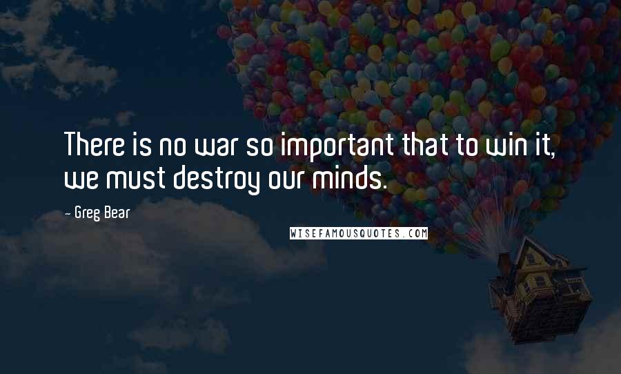 Greg Bear Quotes: There is no war so important that to win it, we must destroy our minds.