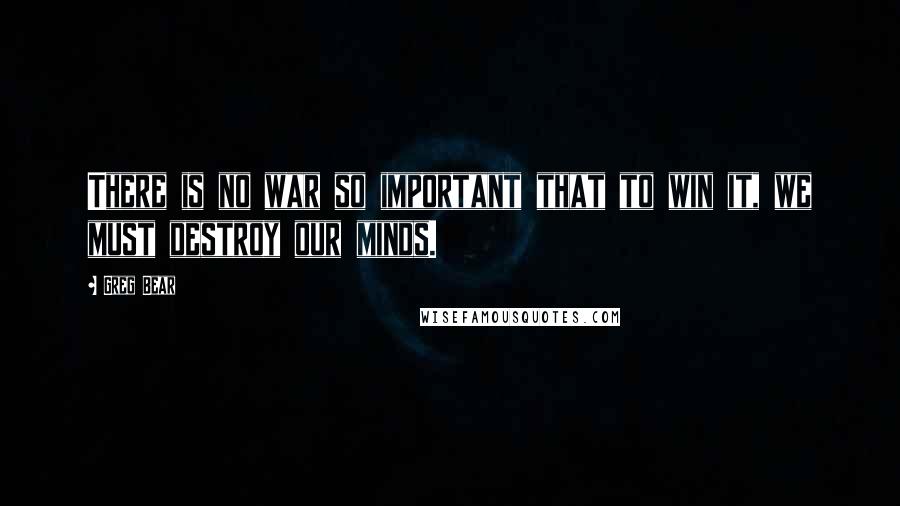 Greg Bear Quotes: There is no war so important that to win it, we must destroy our minds.