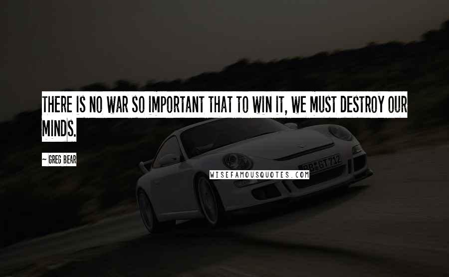 Greg Bear Quotes: There is no war so important that to win it, we must destroy our minds.