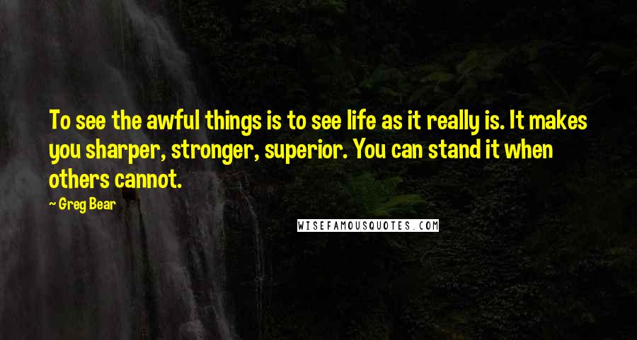 Greg Bear Quotes: To see the awful things is to see life as it really is. It makes you sharper, stronger, superior. You can stand it when others cannot.