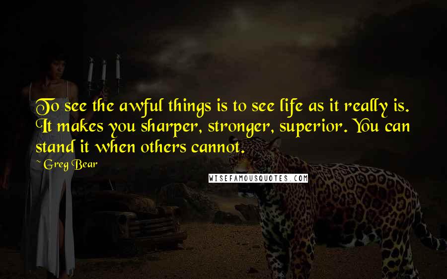 Greg Bear Quotes: To see the awful things is to see life as it really is. It makes you sharper, stronger, superior. You can stand it when others cannot.