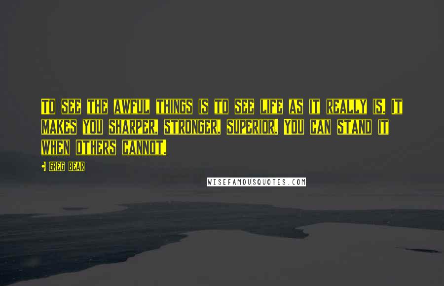 Greg Bear Quotes: To see the awful things is to see life as it really is. It makes you sharper, stronger, superior. You can stand it when others cannot.