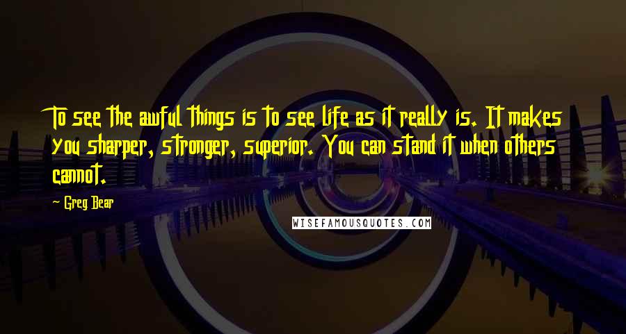 Greg Bear Quotes: To see the awful things is to see life as it really is. It makes you sharper, stronger, superior. You can stand it when others cannot.