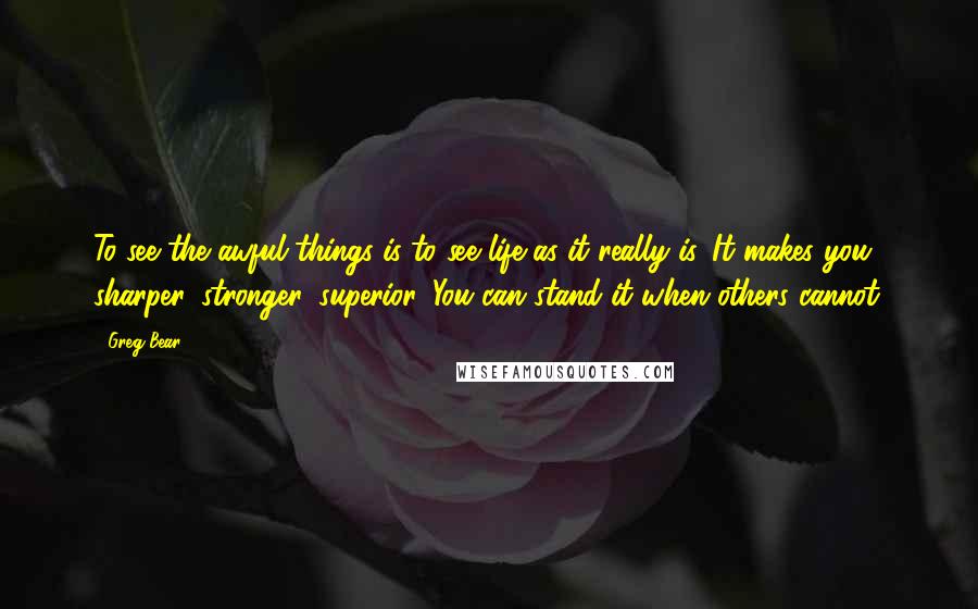 Greg Bear Quotes: To see the awful things is to see life as it really is. It makes you sharper, stronger, superior. You can stand it when others cannot.