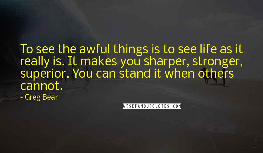 Greg Bear Quotes: To see the awful things is to see life as it really is. It makes you sharper, stronger, superior. You can stand it when others cannot.