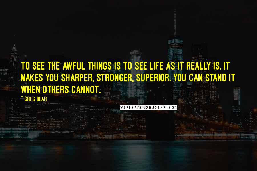 Greg Bear Quotes: To see the awful things is to see life as it really is. It makes you sharper, stronger, superior. You can stand it when others cannot.