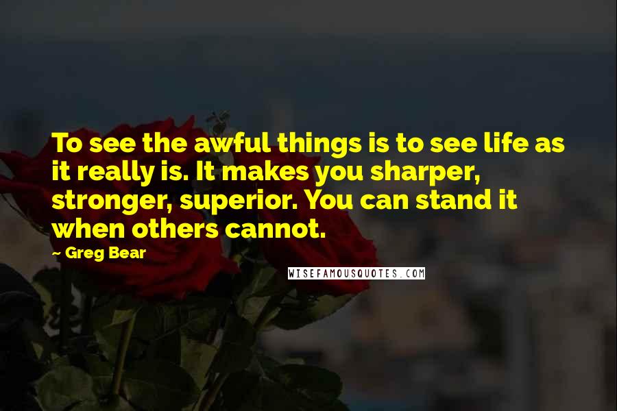 Greg Bear Quotes: To see the awful things is to see life as it really is. It makes you sharper, stronger, superior. You can stand it when others cannot.