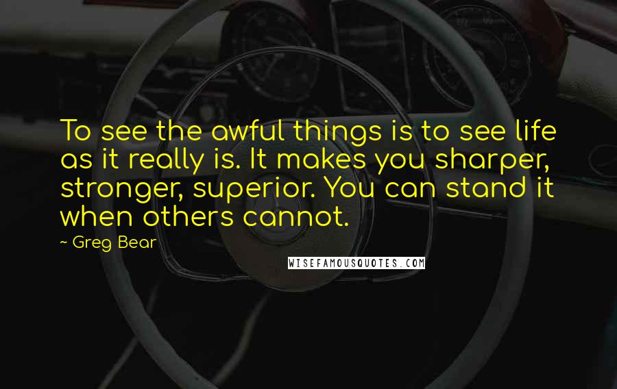 Greg Bear Quotes: To see the awful things is to see life as it really is. It makes you sharper, stronger, superior. You can stand it when others cannot.