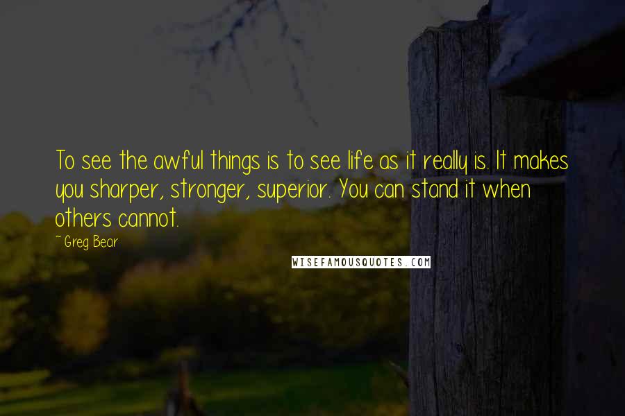 Greg Bear Quotes: To see the awful things is to see life as it really is. It makes you sharper, stronger, superior. You can stand it when others cannot.