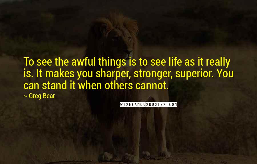 Greg Bear Quotes: To see the awful things is to see life as it really is. It makes you sharper, stronger, superior. You can stand it when others cannot.