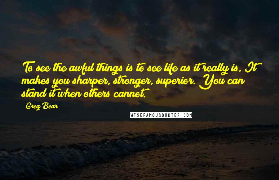 Greg Bear Quotes: To see the awful things is to see life as it really is. It makes you sharper, stronger, superior. You can stand it when others cannot.