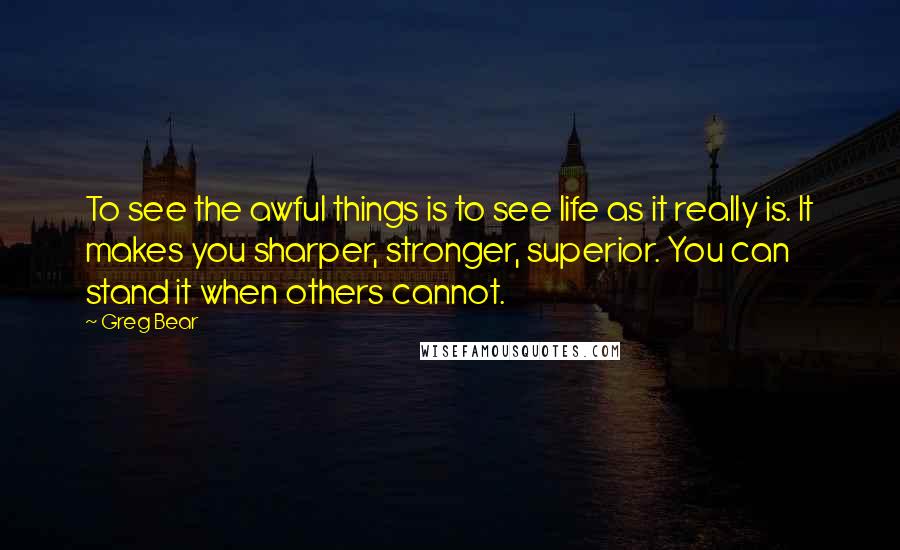 Greg Bear Quotes: To see the awful things is to see life as it really is. It makes you sharper, stronger, superior. You can stand it when others cannot.