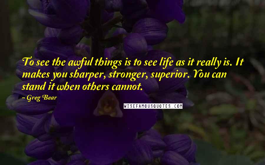 Greg Bear Quotes: To see the awful things is to see life as it really is. It makes you sharper, stronger, superior. You can stand it when others cannot.