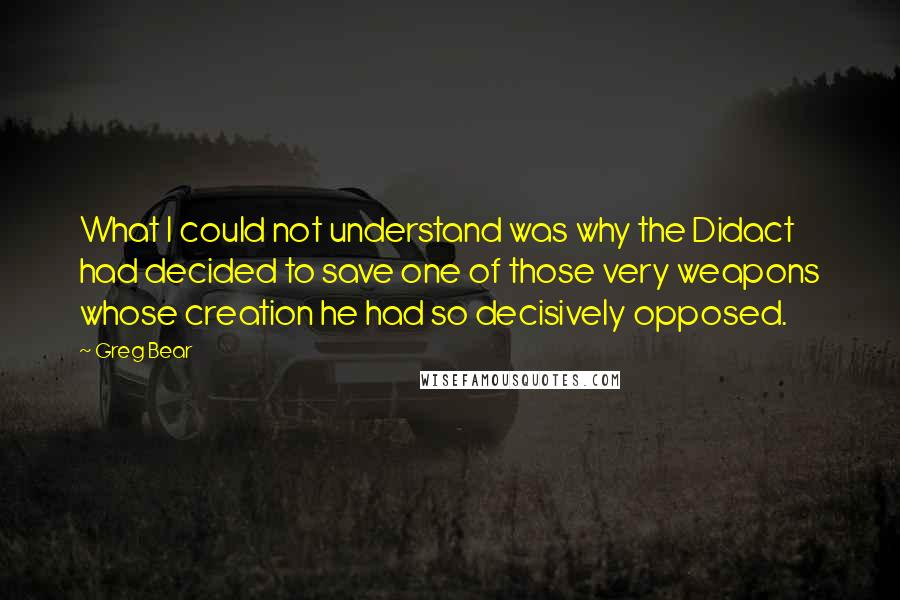 Greg Bear Quotes: What I could not understand was why the Didact had decided to save one of those very weapons whose creation he had so decisively opposed.