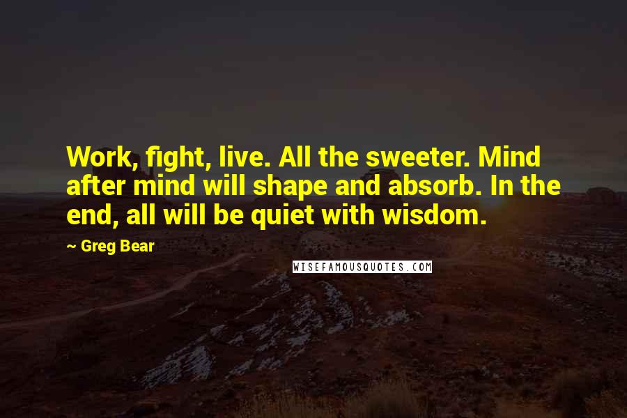 Greg Bear Quotes: Work, fight, live. All the sweeter. Mind after mind will shape and absorb. In the end, all will be quiet with wisdom.