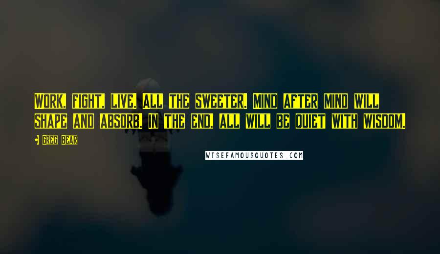 Greg Bear Quotes: Work, fight, live. All the sweeter. Mind after mind will shape and absorb. In the end, all will be quiet with wisdom.