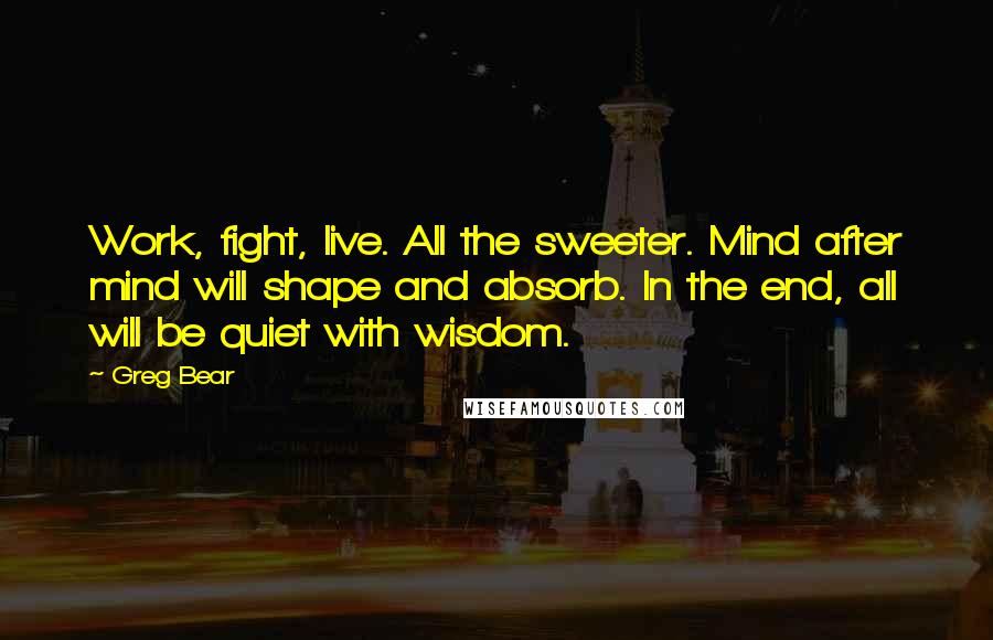 Greg Bear Quotes: Work, fight, live. All the sweeter. Mind after mind will shape and absorb. In the end, all will be quiet with wisdom.