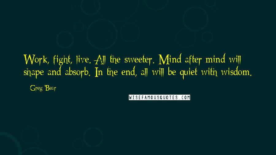 Greg Bear Quotes: Work, fight, live. All the sweeter. Mind after mind will shape and absorb. In the end, all will be quiet with wisdom.