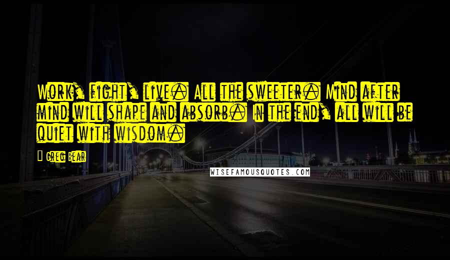 Greg Bear Quotes: Work, fight, live. All the sweeter. Mind after mind will shape and absorb. In the end, all will be quiet with wisdom.