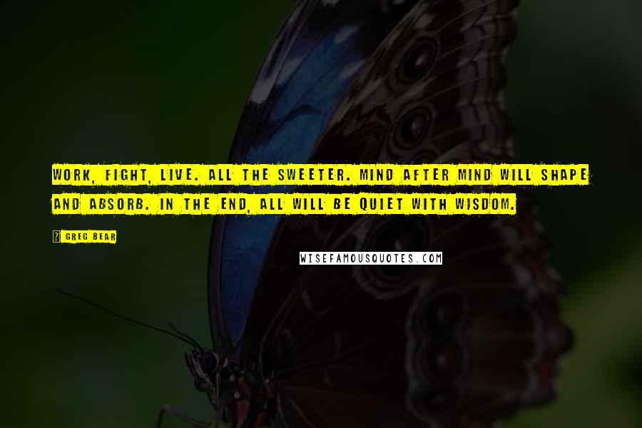 Greg Bear Quotes: Work, fight, live. All the sweeter. Mind after mind will shape and absorb. In the end, all will be quiet with wisdom.