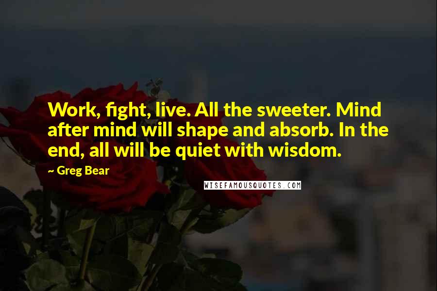 Greg Bear Quotes: Work, fight, live. All the sweeter. Mind after mind will shape and absorb. In the end, all will be quiet with wisdom.