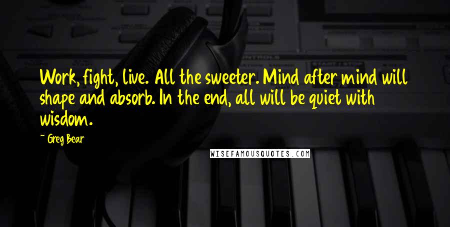 Greg Bear Quotes: Work, fight, live. All the sweeter. Mind after mind will shape and absorb. In the end, all will be quiet with wisdom.