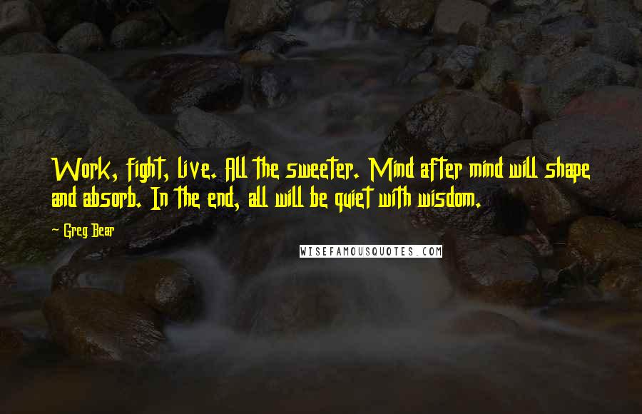 Greg Bear Quotes: Work, fight, live. All the sweeter. Mind after mind will shape and absorb. In the end, all will be quiet with wisdom.