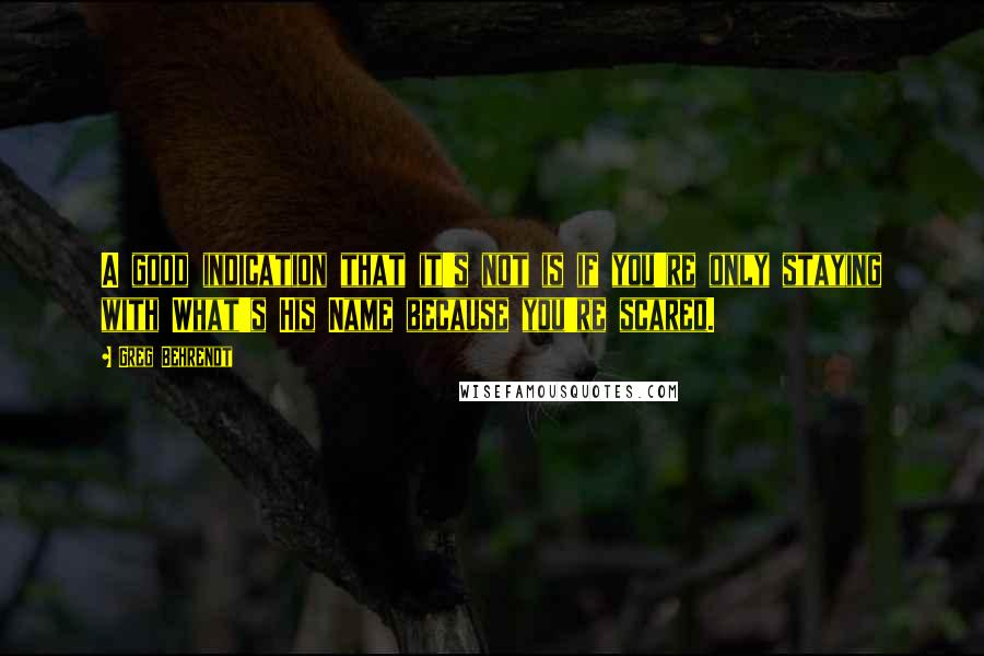 Greg Behrendt Quotes: A good indication that it's not is if you're only staying with What's His Name because you're scared.