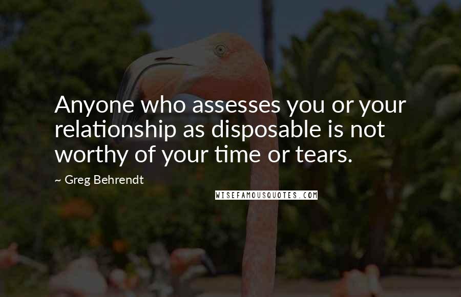 Greg Behrendt Quotes: Anyone who assesses you or your relationship as disposable is not worthy of your time or tears.